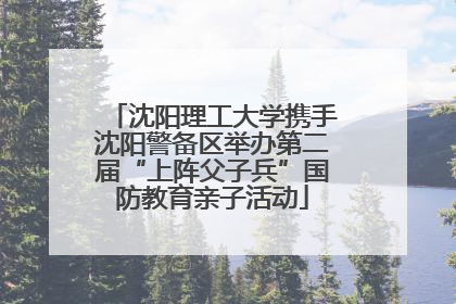 沈阳理工大学携手沈阳警备区举办第二届“上阵父子兵”国防教育亲子活动
